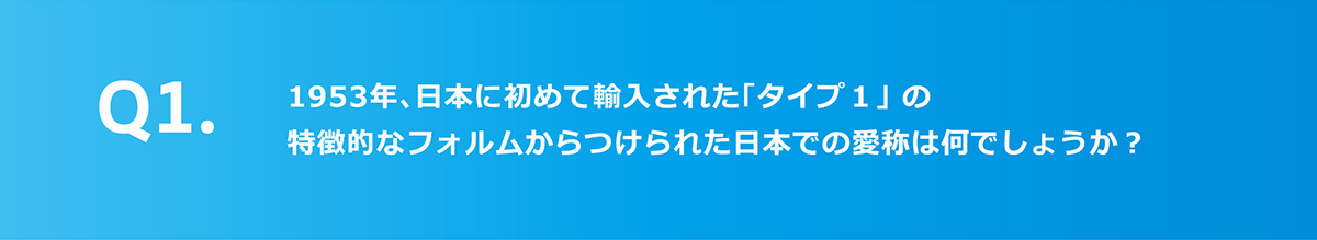 Q1.1953年、日本に初めて輸入された「タイプ1」の特徴的なフォルムからつけられた日本での愛称は何でしょうか？